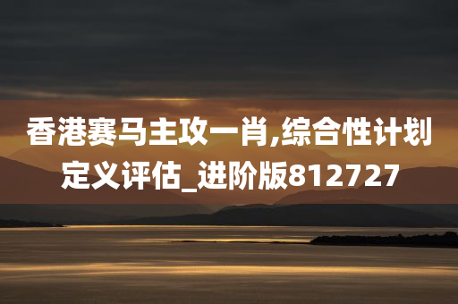 香港赛马主攻一肖,综合性计划定义评估_进阶版812727