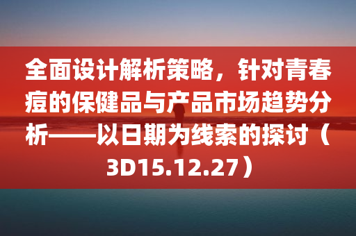 全面设计解析策略，针对青春痘的保健品与产品市场趋势分析——以日期为线索的探讨（3D15.12.27）