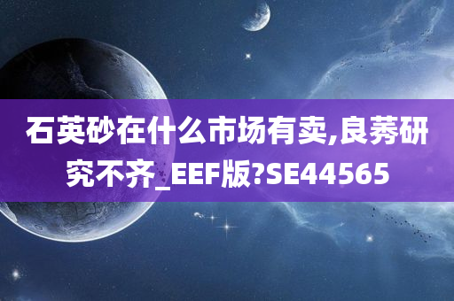 石英砂在什么市场有卖,良莠研究不齐_EEF版?SE44565