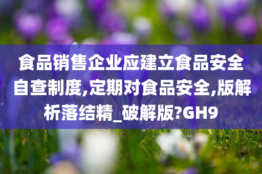 食品销售企业应建立食品安全自查制度,定期对食品安全,版解析落结精_破解版?GH9