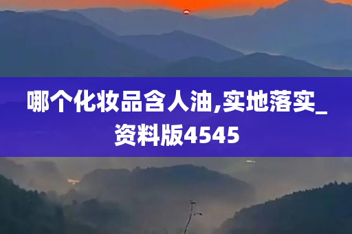 哪个化妆品含人油,实地落实_资料版4545