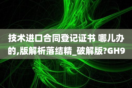 技术进口合同登记证书 哪儿办的,版解析落结精_破解版?GH9