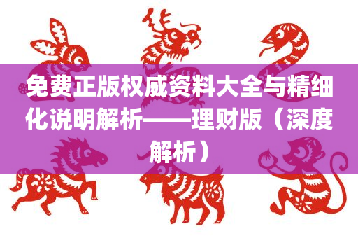 免费正版权威资料大全与精细化说明解析——理财版（深度解析）