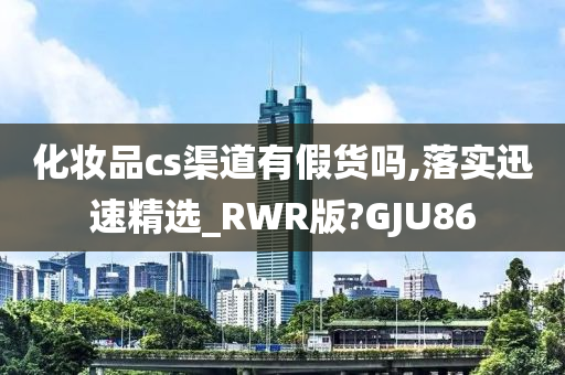 化妆品cs渠道有假货吗,落实迅速精选_RWR版?GJU86