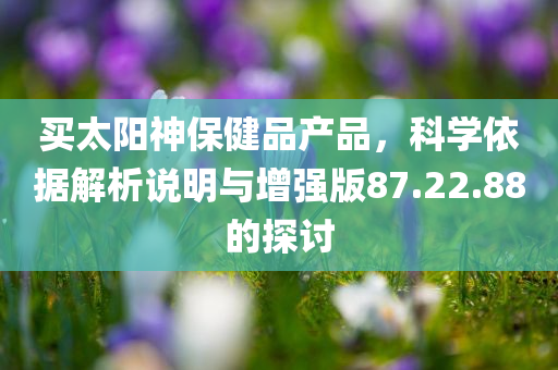 买太阳神保健品产品，科学依据解析说明与增强版87.22.88的探讨