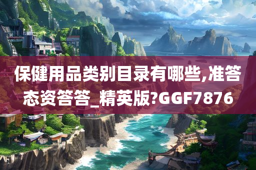 保健用品类别目录有哪些,准答态资答答_精英版?GGF7876