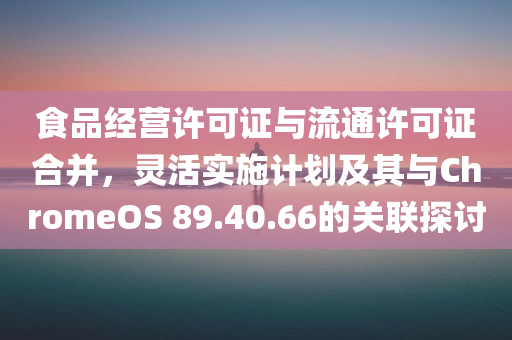 食品经营许可证与流通许可证合并，灵活实施计划及其与ChromeOS 89.40.66的关联探讨