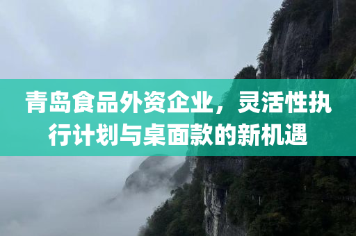 青岛食品外资企业，灵活性执行计划与桌面款的新机遇