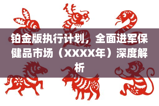 铂金版执行计划，全面进军保健品市场（XXXX年）深度解析