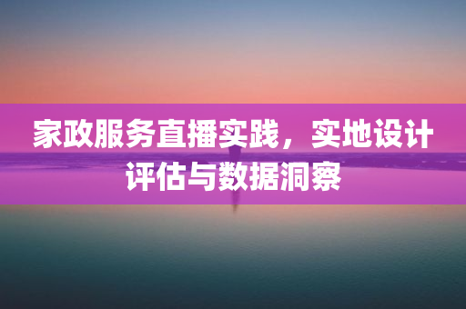 家政服务直播实践，实地设计评估与数据洞察