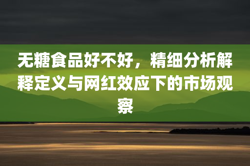 无糖食品好不好，精细分析解释定义与网红效应下的市场观察