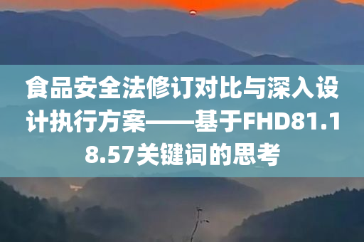 食品安全法修订对比与深入设计执行方案——基于FHD81.18.57关键词的思考