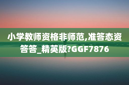 小学教师资格非师范,准答态资答答_精英版?GGF7876