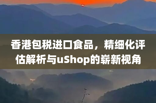 香港包税进口食品，精细化评估解析与uShop的崭新视角