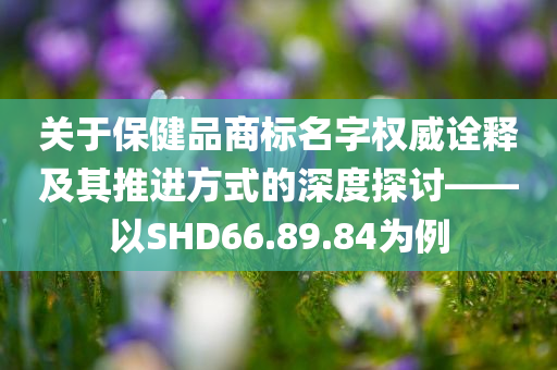 关于保健品商标名字权威诠释及其推进方式的深度探讨——以SHD66.89.84为例