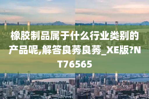 橡胶制品属于什么行业类别的产品呢,解答良莠良莠_XE版?NT76565