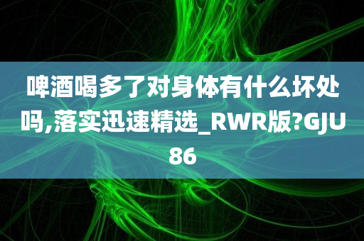 啤酒喝多了对身体有什么坏处吗,落实迅速精选_RWR版?GJU86