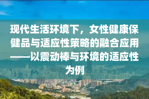 现代生活环境下，女性健康保健品与适应性策略的融合应用——以震动棒与环境的适应性为例