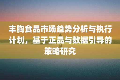 丰胸食品市场趋势分析与执行计划，基于正品与数据引导的策略研究