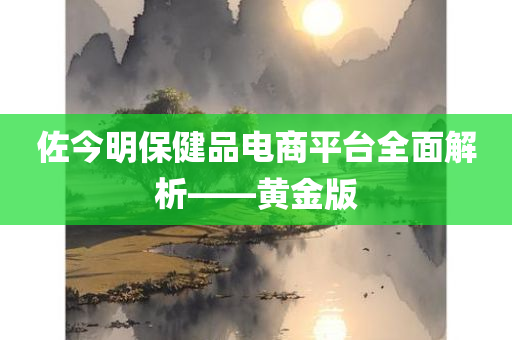 佐今明保健品电商平台全面解析——黄金版