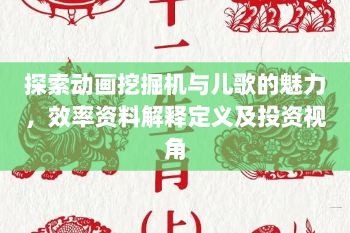 探索动画挖掘机与儿歌的魅力，效率资料解释定义及投资视角