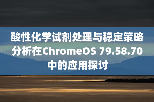 酸性化学试剂处理与稳定策略分析在ChromeOS 79.58.70中的应用探讨