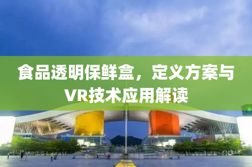 食品透明保鲜盒，定义方案与VR技术应用解读